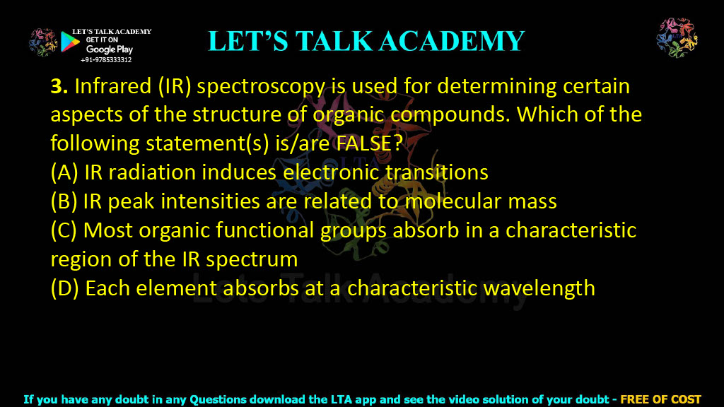 3. Infrared (IR) spectroscopy is used for determining certain aspects of the structure of organic compounds. Which of the following statement(s) is/are FALSE?  (A) IR radiation induces electronic transitions (B) IR peak intensities are related to molecular mass (C) Most organic functional groups absorb in a characteristic region of the IR spectrum (D) Each element absorbs at a characteristic wavelength