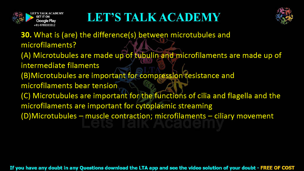 30. What is (are) the difference(s) between microtubules and microfilaments?  (A) Microtubules are made up of tubulin and microfilaments are made up of intermediate filaments (B)Microtubules are important for compression resistance and microfilaments bear tension (C) Microtubules are important for the functions of cilia and flagella and the microfilaments are important for cytoplasmic streaming (D)Microtubules – muscle contraction; microfilaments – ciliary movement