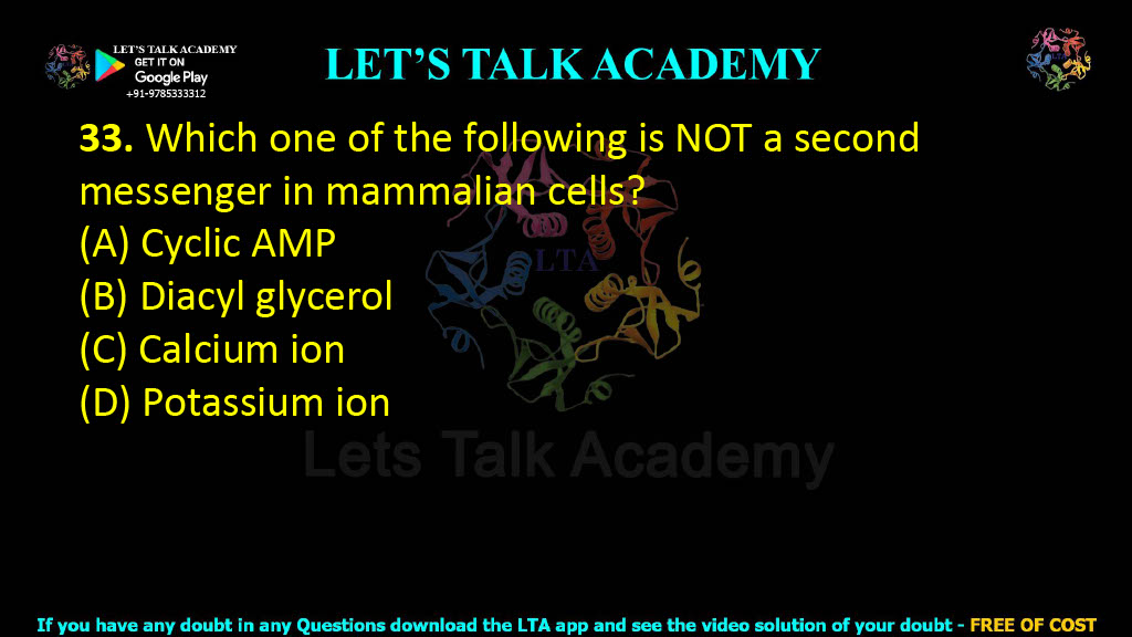 33. Which one of the following is NOT a second messenger in mammalian cells?  (A) Cyclic AMP (B) Diacyl glycerol (C) Calcium ion (D) Potassium ion