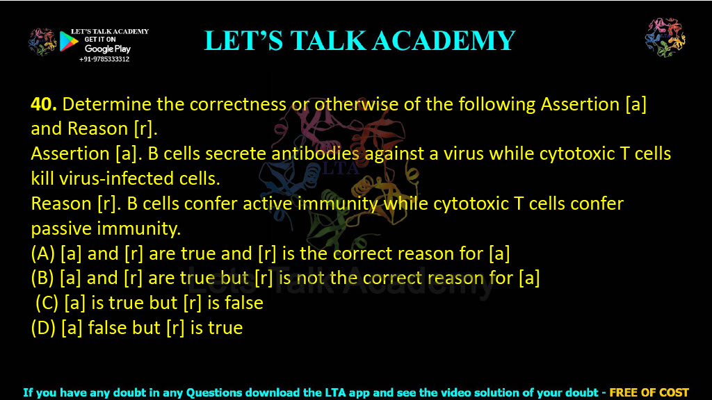 40. Determine the correctness or otherwise of the following Assertion [a] and Reason [r].  Assertion [a]. B cells secrete antibodies against a virus while cytotoxic T cells kill virus-infected cells. Reason [r]. B cells confer active immunity while cytotoxic T cells confer passive immunity. (A) [a] and [r] are true and [r] is the correct reason for [a] (B) [a] and [r] are true but [r] is not the correct reason for [a]  (C) [a] is true but [r] is false (D) [a] false but [r] is true