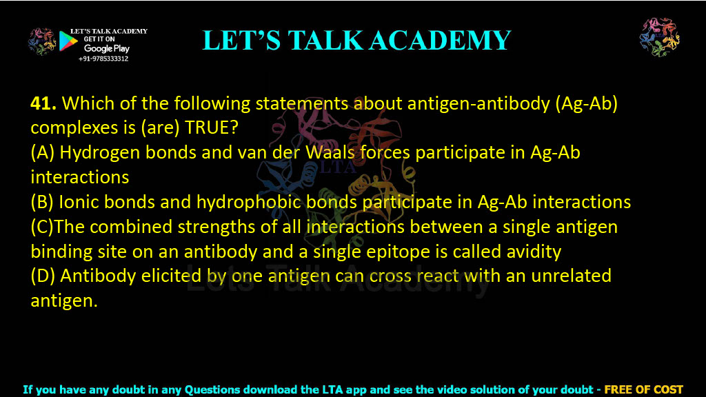 41. Which of the following statements about antigen-antibody (Ag-Ab) complexes is (are) TRUE?  (A) Hydrogen bonds and van der Waals forces participate in Ag-Ab interactions (B) Ionic bonds and hydrophobic bonds participate in Ag-Ab interactions (C)The combined strengths of all interactions between a single antigen binding site on an antibody and a single epitope is called avidity (D) Antibody elicited by one antigen can cross react with an unrelated antigen.