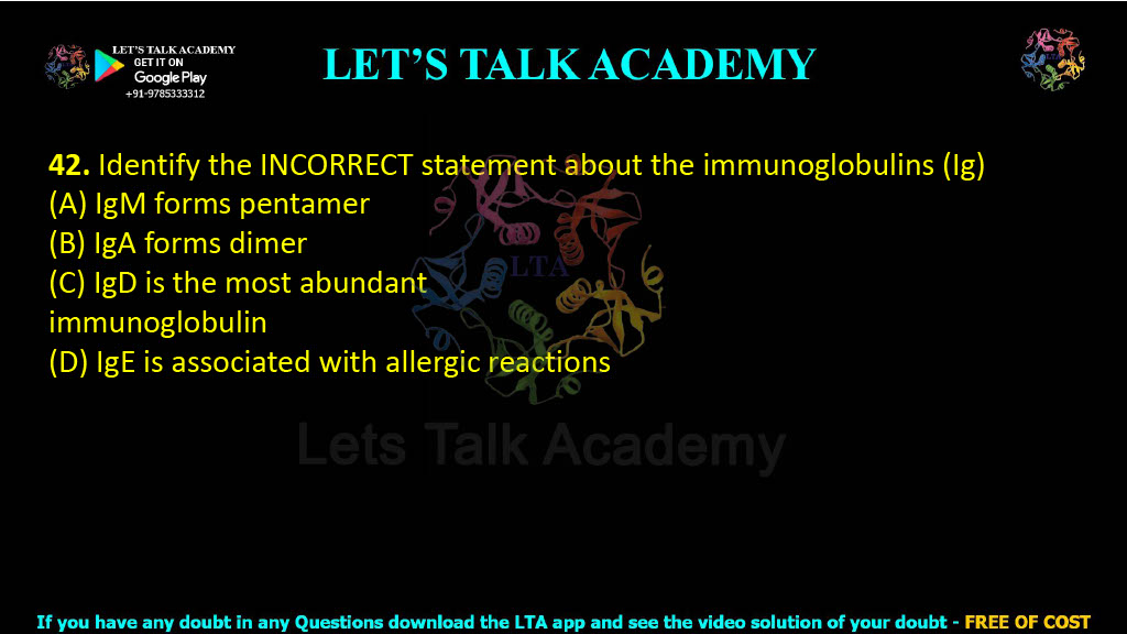 42. Identify the INCORRECT statement about the immunoglobulins (Ig)  (A) IgM forms pentamer (B) IgA forms dimer (C) IgD is the most abundant immunoglobulin (D) IgE is associated with allergic reactions