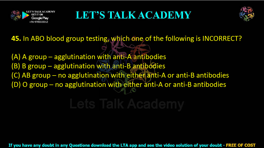 45. In ABO blood group testing, which one of the following is INCORRECT?  (A) A group – agglutination with anti-A antibodies (B) B group – agglutination with anti-B antibodies (C) AB group – no agglutination with either anti-A or anti-B antibodies (D) O group – no agglutination with either anti-A or anti-B antibodies