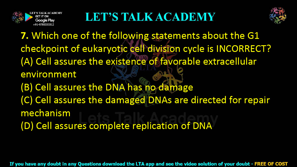 7. Which one of the following statements about the G1 checkpoint of eukaryotic cell division cycle is INCORRECT?  (A) Cell assures the existence of favorable extracellular environment (B) Cell assures the DNA has no damage (C) Cell assures the damaged DNAs are directed for repair mechanism (D) Cell assures complete replication of DNA