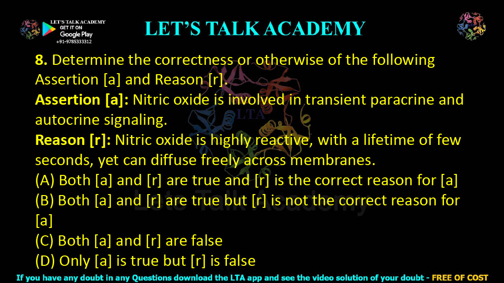 8. Determine the correctness or otherwise of the following Assertion [a] and Reason [r].  Assertion [a]: Nitric oxide is involved in transient paracrine and autocrine signaling. Reason [r]: Nitric oxide is highly reactive, with a lifetime of few seconds, yet can diffuse freely across membranes. (A) Both [a] and [r] are true and [r] is the correct reason for [a] (B) Both [a] and [r] are true but [r] is not the correct reason for [a] (C) Both [a] and [r] are false (D) Only [a] is true but [r] is false