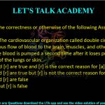 9. Determine the correctness or otherwise of the following Assertion [a] and Reason [r].  Assertion [a]: The cardiovascular organization called double circulation provides vigorous flow of blood to the brain, muscles, and other organs. Reason [r]: The blood is pumped a second time after it loses pressure in the capillary beds of the lungs or skin. (A) Both [a] and [r] are true and [r] is the correct reason for [a] (B) Both [a] and [r] are true but [r] is not the correct reason for [a] (C) Both [a] and [r] are false (D) [a] is true but [r] is false