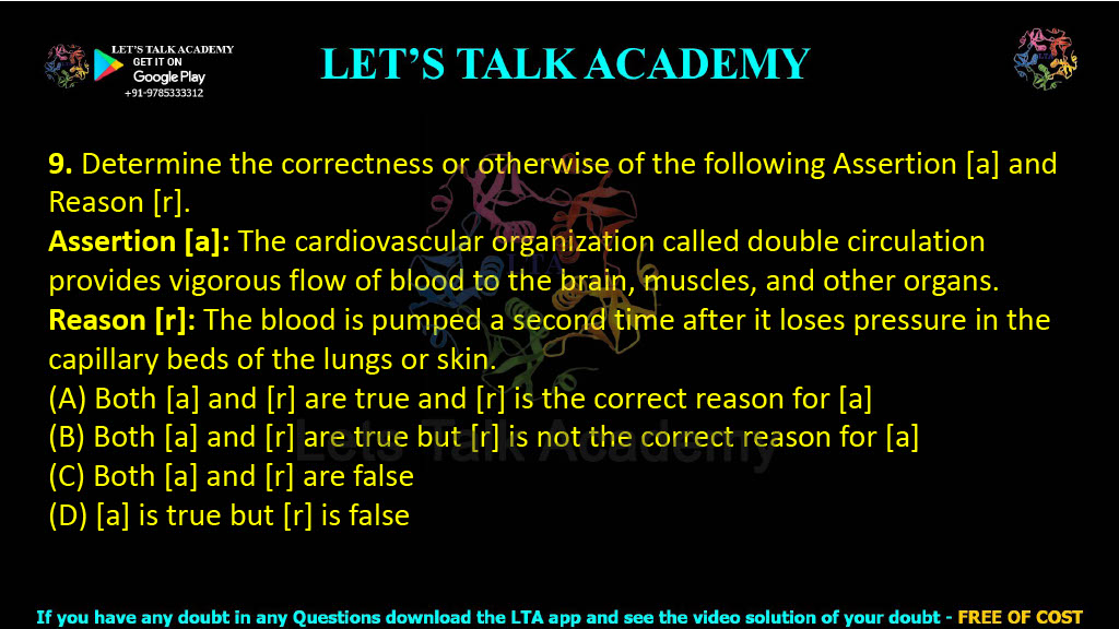 9. Determine the correctness or otherwise of the following Assertion [a] and Reason [r].  Assertion [a]: The cardiovascular organization called double circulation provides vigorous flow of blood to the brain, muscles, and other organs. Reason [r]: The blood is pumped a second time after it loses pressure in the capillary beds of the lungs or skin. (A) Both [a] and [r] are true and [r] is the correct reason for [a] (B) Both [a] and [r] are true but [r] is not the correct reason for [a] (C) Both [a] and [r] are false (D) [a] is true but [r] is false