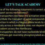 9. Which one of the following statements is correct about solute transport across membranes?  (A) Passive transporters decrease the activation energy and does not facilitate the transport of polar compounds (B) The direction in which a charged solute tends to move spontaneously across a membrane does not depend on the electrical gradient across the membrane (C) All ABC transporters do not have nucleotide binding domain (D) P-type ATPases get reversibly phosphorylated as a part of transport cycle