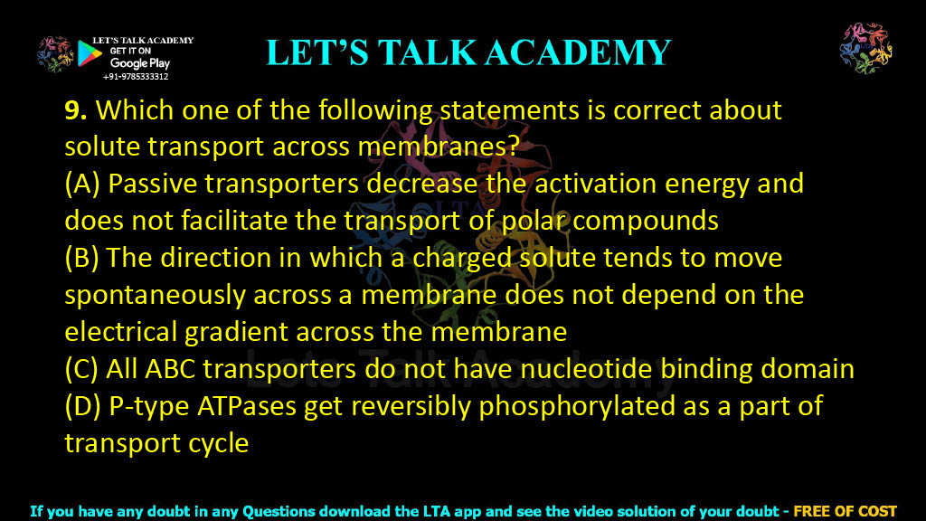 9. Which one of the following statements is correct about solute transport across membranes?  (A) Passive transporters decrease the activation energy and does not facilitate the transport of polar compounds (B) The direction in which a charged solute tends to move spontaneously across a membrane does not depend on the electrical gradient across the membrane (C) All ABC transporters do not have nucleotide binding domain (D) P-type ATPases get reversibly phosphorylated as a part of transport cycle