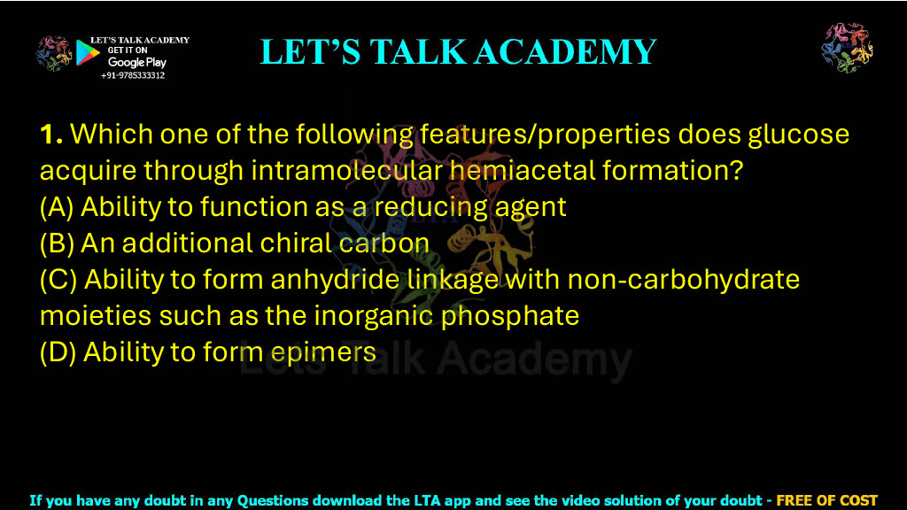 1. Which one of the following features/properties does glucose acquire through intramolecular hemiacetal formation? (A) Ability to function as a reducing agent (B) An additional chiral carbon (C) Ability to form anhydride linkage with non-carbohydrate moieties such as the inorganic phosphate (D) Ability to form epimers