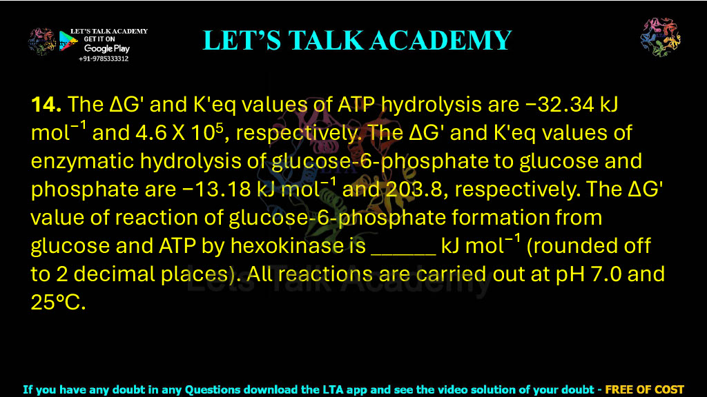 14. The ΔG′ and K′eq values of ATP hydrolysis are −32.34 kJ mol⁻¹ and 4.6 X 105, respectively. The ΔG′ and K′eq values of enzymatic hydrolysis of glucose-6-phosphate to glucose and phosphate are −13.18 kJ mol⁻¹ and 203.8, respectively. The ΔG′ value of reaction of glucose-6-phosphate formation from glucose and ATP by hexokinase is ______ kJ mol⁻¹ (rounded off to 2 decimal places). All reactions are carried out at pH 7.0 and 25°C.