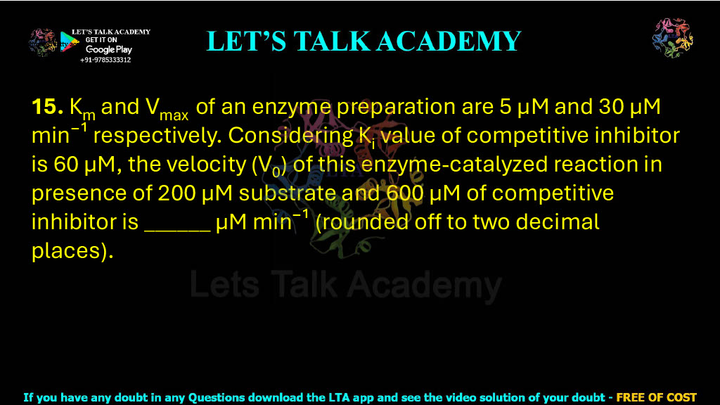 15. Km and Vmax of an enzyme preparation are 5 μM and 30 μM min⁻¹ respectively. Considering Ki value of competitive inhibitor is 60 μM, the velocity (V0) of this enzyme-catalyzed reaction in presence of 200 μM substrate and 600 μM of competitive inhibitor is ______ μM min⁻¹ (rounded off to two decimal places).