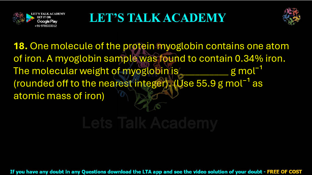 18. One molecule of the protein myoglobin contains one atom of iron. A myoglobin sample was found to contain 0.34% iron. The molecular weight of myoglobin is __________ g mol⁻¹ (rounded off to the nearest integer). (Use 55.9 g mol⁻¹ as atomic mass of iron)