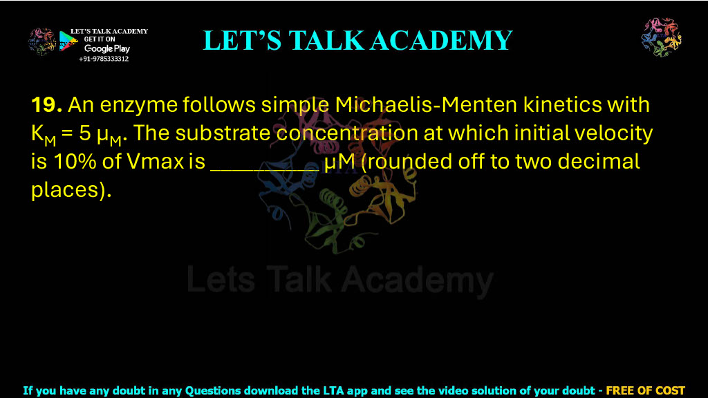 19. An enzyme follows simple Michaelis-Menten kinetics with KM = 5 μM. The substrate concentration at which initial velocity is 10% of Vmax is __________ μM (rounded off to two decimal places).