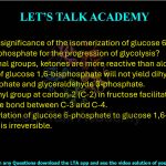 2. What is the significance of the isomerization of glucose 6-phosphate to fructose 6-phosphate for the progression of glycolysis? (A) As functional groups, ketones are more reactive than aldehydes. (B) Cleavage of glucose 1,6-bisphosphate will not yield dihydroxy acetone phosphate and glyceraldehyde 3-phosphate. (C) The carbonyl group at carbon-2 (C-2) in fructose facilitates the cleavage of the bond between C-3 and C-4. (D) Phosphorylation of glucose 6-phosphate to glucose 1,6-bisphosphate is irreversible.