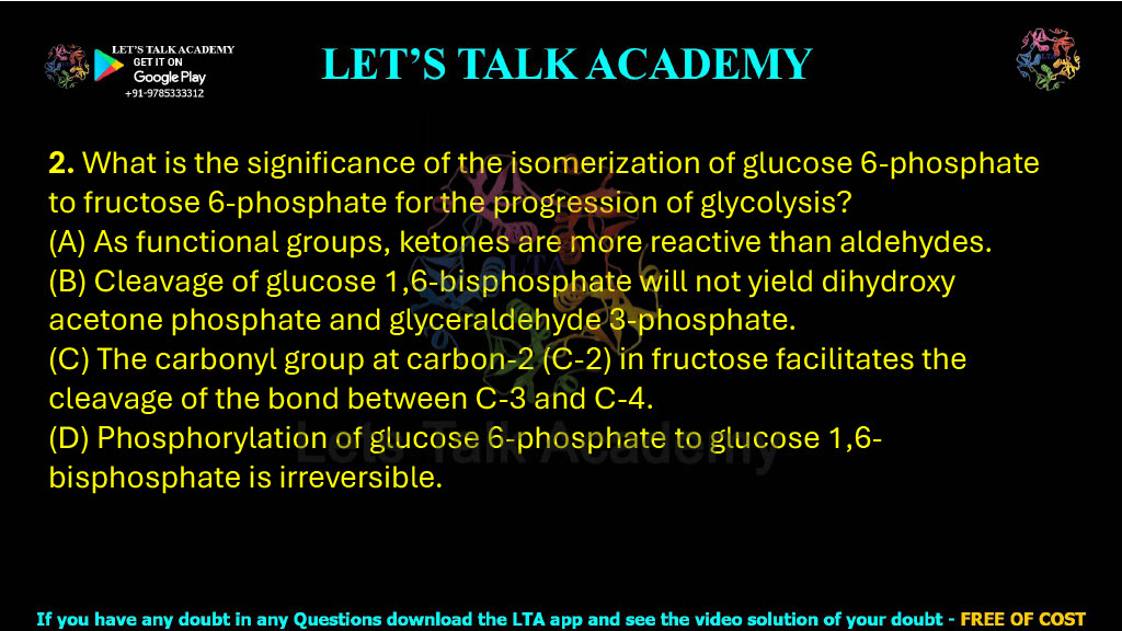 2. What is the significance of the isomerization of glucose 6-phosphate to fructose 6-phosphate for the progression of glycolysis? (A) As functional groups, ketones are more reactive than aldehydes. (B) Cleavage of glucose 1,6-bisphosphate will not yield dihydroxy acetone phosphate and glyceraldehyde 3-phosphate. (C) The carbonyl group at carbon-2 (C-2) in fructose facilitates the cleavage of the bond between C-3 and C-4. (D) Phosphorylation of glucose 6-phosphate to glucose 1,6-bisphosphate is irreversible.
