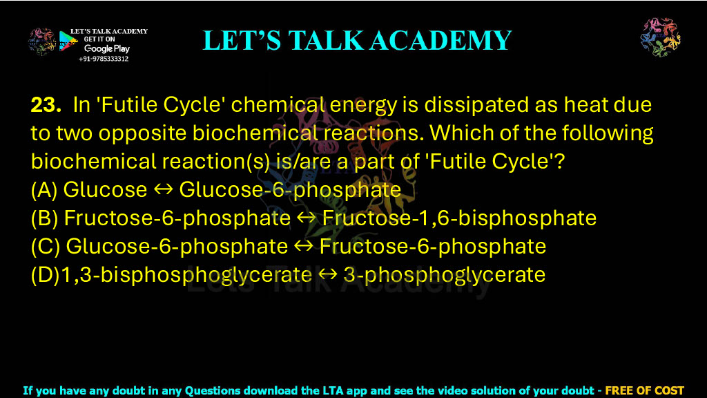 23. In 'Futile Cycle' chemical energy is dissipated as heat due to two opposite biochemical reactions. Which of the following biochemical reaction(s) is/are a part of 'Futile Cycle'?                          (A) Glucose ↔ Glucose-6-phosphate  (B) Fructose-6-phosphate ↔ Fructose-1,6-bisphosphate  (C) Glucose-6-phosphate ↔ Fructose-6-phosphate  (D)1,3-bisphosphoglycerate ↔ 3-phosphoglycerate