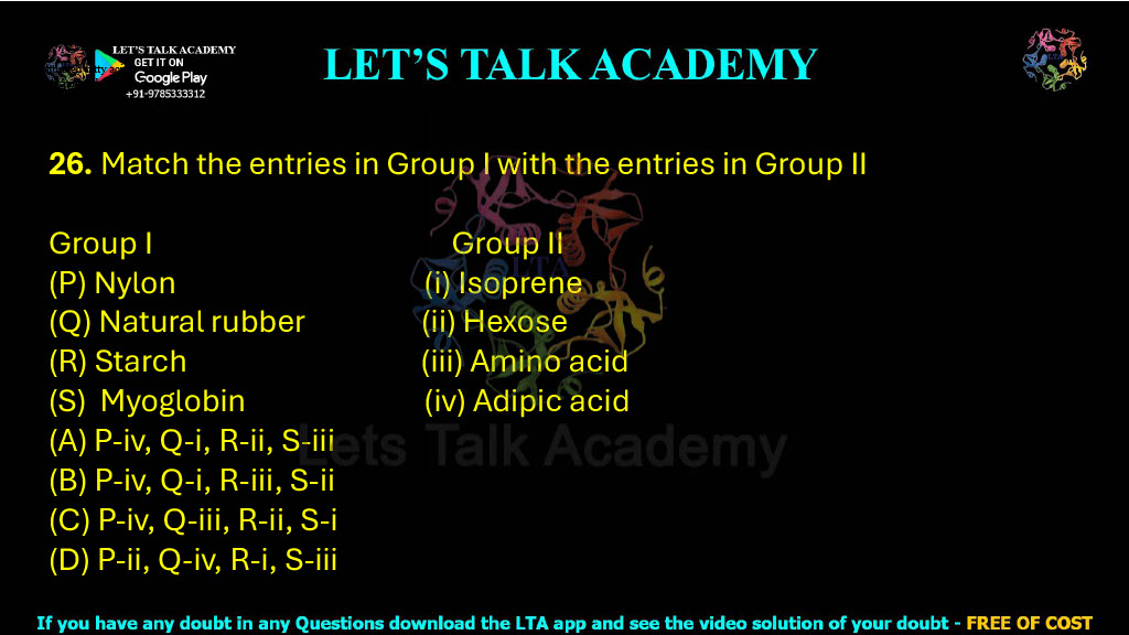 26. Match the entries in Group I with the entries in Group II Group I Group II (P) Nylon (i) Isoprene (Q) Natural rubber (ii) Hexose (R) Starch (iii) Amino acid (S) Myoglobin (iv) Adipic acid (A) P-iv, Q-i, R-ii, S-iii (B) P-iv, Q-i, R-iii, S-ii (C) P-iv, Q-iii, R-ii, S-i (D) P-ii, Q-iv, R-i, S-iii