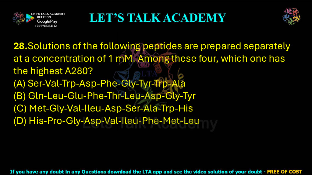 28.Solutions of the following peptides are prepared separately at a concentration of 1 mM. Among these four, which one has the highest A280?           (A) Ser-Val-Trp-Asp-Phe-Gly-Tyr-Trp-Ala (B) Gln-Leu-Glu-Phe-Thr-Leu-Asp-Gly-Tyr (C) Met-Gly-Val-Ileu-Asp-Ser-Ala-Trp-His (D) His-Pro-Gly-Asp-Val-Ileu-Phe-Met-Leu