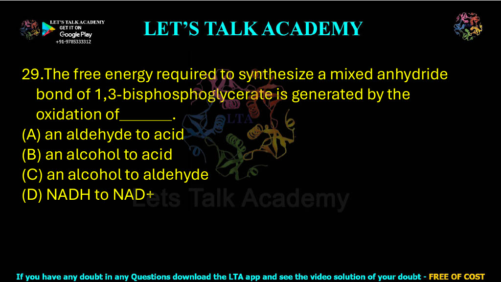29. The free energy required to synthesize a mixed anhydride bond of 1,3-bisphosphoglycerate is generated by the oxidation of .   (A) an aldehyde to acid (B) an alcohol to acid (C) an alcohol to aldehyde (D) NADH to NAD+