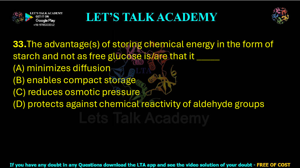 33.The advantage(s) of storing chemical energy in the form of starch and not as free glucose is/are that it _____      .                                       (A) minimizes diffusion (B) enables compact storage (C) reduces osmotic pressure (D) protects against chemical reactivity of aldehyde groups