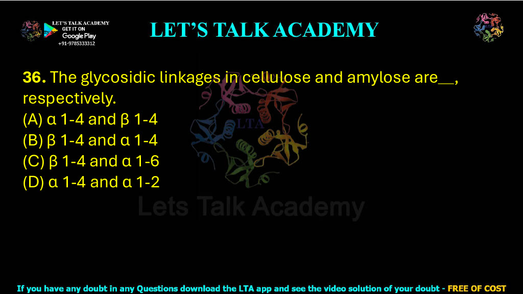 36. The glycosidic linkages in cellulose and amylose are , respectively.     (A) α 1-4 and β 1-4 (B) β 1-4 and α 1-4 (C) β 1-4 and α 1-6 (D) α 1-4 and α 1-2