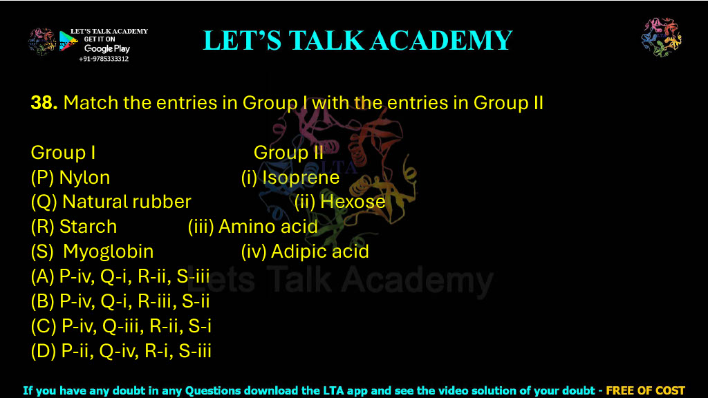 38. Match the entries in Group I with the entries in Group II Group I                                         Group II (P) Nylon                                  (i) Isoprene (Q) Natural rubber                 (ii) Hexose (R) Starch                                 (iii) Amino acid (S)  Myoglobin                         (iv) Adipic acid (A) P-iv, Q-i, R-ii, S-iii (B) P-iv, Q-i, R-iii, S-ii (C) P-iv, Q-iii, R-ii, S-i (D) P-ii, Q-iv, R-i, S-iii