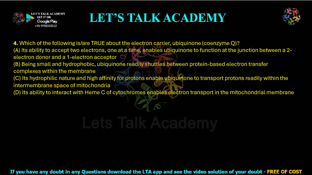 4. Which of the following is/are TRUE about the electron carrier, ubiquinone (coenzyme Q)? (A) Its ability to accept two electrons, one at a time, enables ubiquinone to function at the junction between a 2-electron donor and a 1-electron acceptor (B) Being small and hydrophobic, ubiquinone readily shuttles between protein-based electron transfer complexes within the membrane (C) Its hydrophilic nature and high affinity for protons enable ubiquinone to transport protons readily within the intermembrane space of mitochondria (D) Its ability to interact with Heme C of cytochromes enables electron transport in the mitochondrial membrane