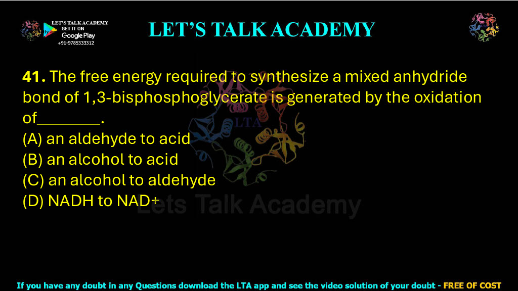 41. The free energy required to synthesize a mixed anhydride bond of 1,3-bisphosphoglycerate is generated by the oxidation of .  (A) an aldehyde to acid (B) an alcohol to acid (C) an alcohol to aldehyde (D) NADH to NAD+