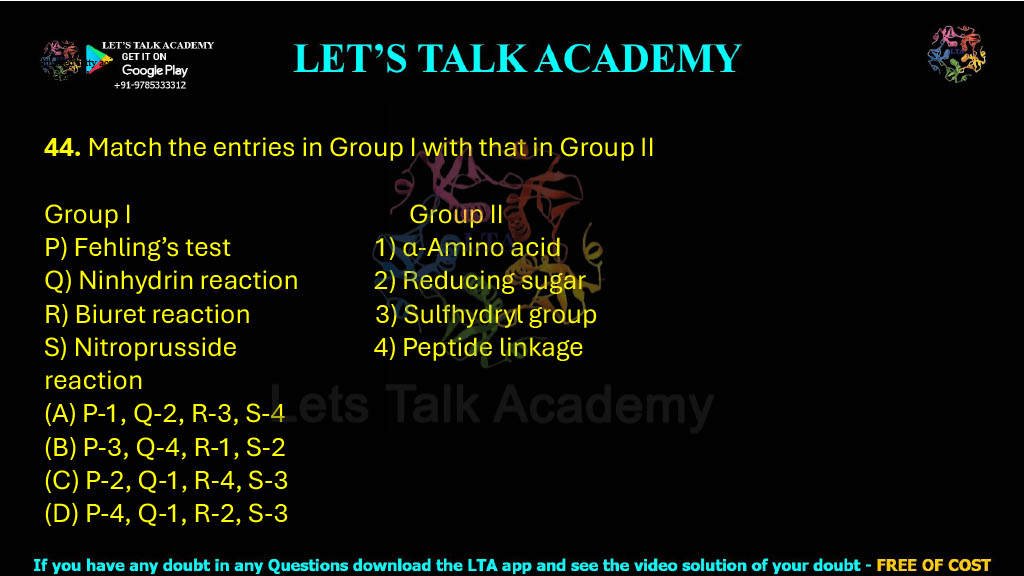 44. Match the entries in Group I with that in Group II  Group I                                           Group II P) Fehling’s test                          1) α-Amino acid Q) Ninhydrin reaction              2) Reducing sugar R) Biuret reaction                      3) Sulfhydryl group S) Nitroprusside                        4) Peptide linkage reaction                      (A) P-1, Q-2, R-3, S-4    (B) P-3, Q-4, R-1, S-2 (C) P-2, Q-1, R-4, S-3     (D) P-4, Q-1, R-2, S-3