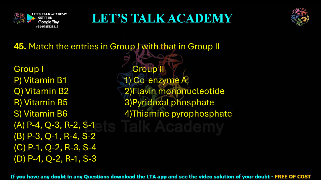 45. Match the entries in Group I with that in Group II  Group I                                Group II P) Vitamin B1                    1) Co-enzyme A Q) Vitamin B2                   2)Flavin mononucleotide R) Vitamin B5                   3)Pyridoxal phosphate S) Vitamin B6                   4)Thiamine pyrophosphate (A) P-4, Q-3, R-2, S-1    (B) P-3, Q-1, R-4, S-2 (C) P-1, Q-2, R-3, S-4     (D) P-4, Q-2, R-1, S-3