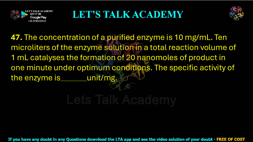 47. The concentration of a purified enzyme is 10 mg/mL. Ten microlitres of the enzyme solution in a total reaction volume of 1 mL catalyses the formation of 20 nanomoles of product in one minute under optimum conditions. The specific activity of the enzyme is                 unit/mg.