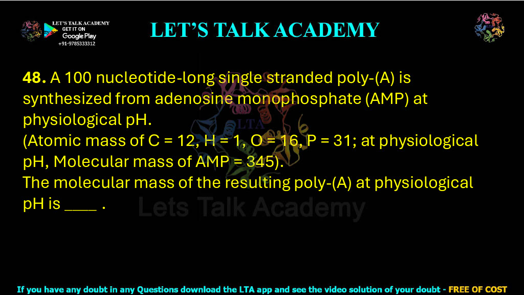 48. A 100 nucleotide-long single stranded poly-(A) is synthesized from adenosine monophosphate (AMP) at physiological pH. (Atomic mass of C = 12, H = 1, O = 16, P = 31; at physiological pH, Molecular mass of AMP = 345). The molecular mass of the resulting poly-(A) at physiological pH is ____     .