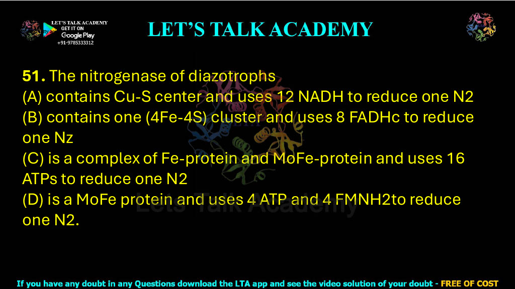 51. The nitrogenase of diazotrophs  (A) contains Cu-S center and uses 12 NADH to reduce one N2 (B) contains one (4Fe-4S) cluster and uses 8 FADHc to reduce one Nz (C) is a complex of Fe-protein and MoFe-protein and uses 16 ATPs to reduce one N2 (D) is a MoFe protein and uses 4 ATP and 4 FMNH2to reduce one N2.