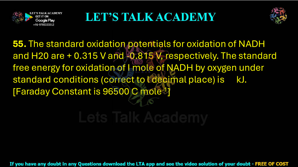 55. The standard oxidation potentials for oxidation of NADH and H20 are + 0.315 V and -0.815 V, respectively. The standard free energy for oxidation of I mole of NADH by oxygen under standard conditions (correct to l decimal place) is    kJ. [Faraday Constant is 96500 C mole*']