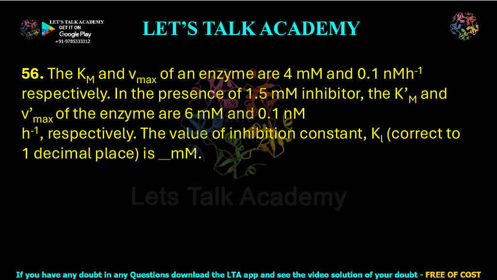 56. The KM and vmax of an enzyme are 4 mM and 0.1 nMh-1 respectively. In the presence of 1.5 mM inhibitor, the K’M and v’max of the enzyme are 6 mM and 0.1 nM h-1, respectively. The value of inhibition constant, Kl (correct to 1 decimal place) is    mM.