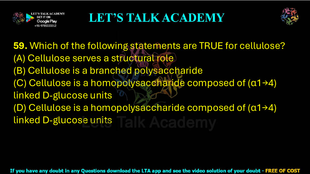 59. Which of the following statements are TRUE for cellulose?  (A) Cellulose serves a structural role (B) Cellulose is a branched polysaccharide (C) Cellulose is a homopolysaccharide composed of (α1→4) linked D-glucose units (D) Cellulose is a homopolysaccharide composed of (α1→4) linked D-glucose units