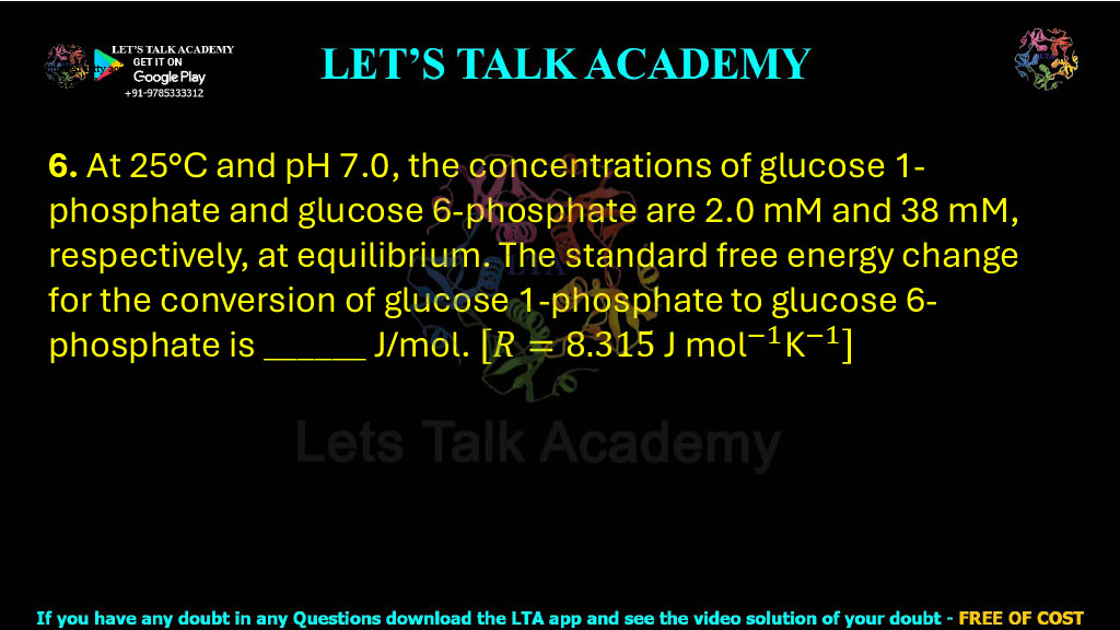 6. At 25°C and pH 7.0, the concentrations of glucose 1-phosphate and glucose 6-phosphate are 2.0 mM and 38 mM, respectively, at equilibrium. The standard free energy change for the conversion of glucose 1-phosphate to glucose 6-phosphate is ______ J/mol. [Rⓜ=8.315 〖"J mol" 〗^(-1) "K" ^(-1) ]