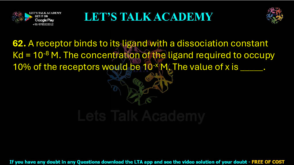62. A receptor binds to its ligand with a dissociation constant Kd = 10-8 M. The concentration of the ligand required to occupy 10% of the receptors would be 10-x M. The value of x is ______     .