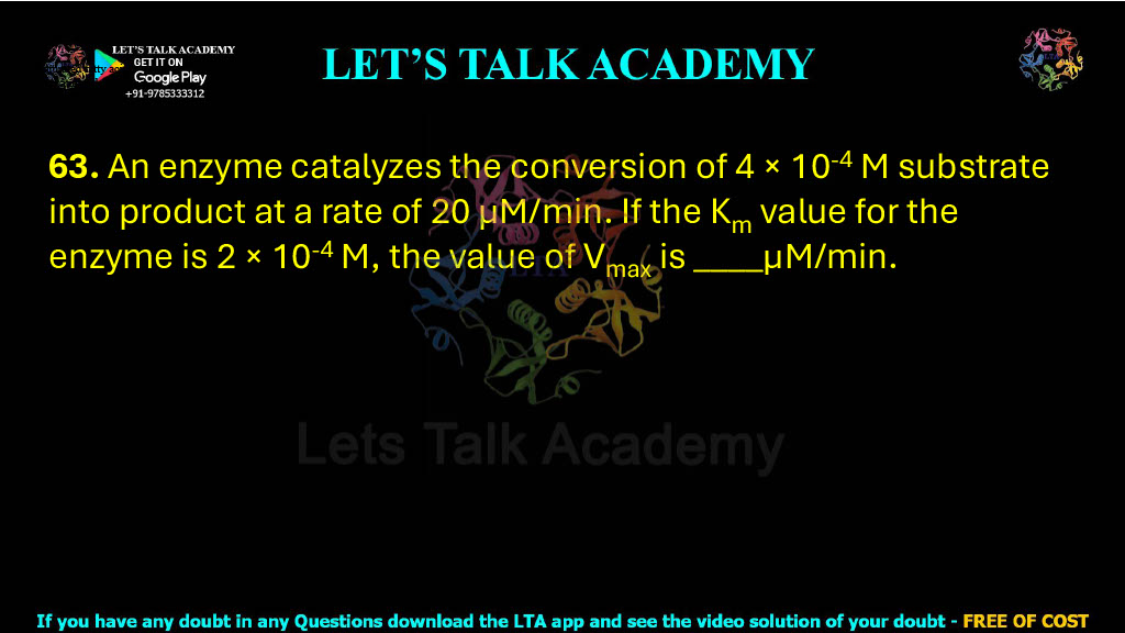 63. An enzyme catalyzes the conversion of 4 × 10-4 M substrate into product at a rate of 20 µM/min. If the Km value for the enzyme is 2 × 10-4 M, the value of Vmax is ____µM/min.       