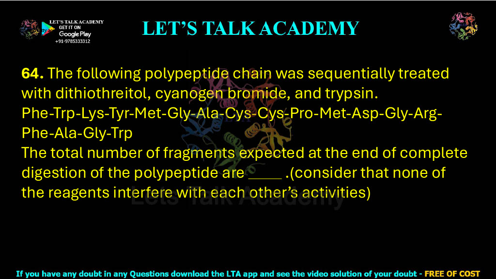 64. The following polypeptide chain was sequentially treated with dithiothreitol, cyanogen bromide, and trypsin. Phe-Trp-Lys-Tyr-Met-Gly-Ala-Cys-Cys-Pro-Met-Asp-Gly-Arg-Phe-Ala-Gly-Trp The total number of fragments expected at the end of complete digestion of the polypeptide are              .(consider that none of the reagents interfere with each other’s activities)    