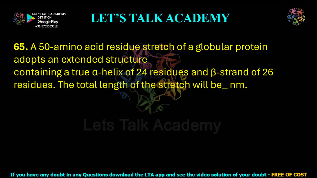 65. A 50-amino acid residue stretch of a globular protein adopts an extended structure containing a true α-helix of 24 residues and β-strand of 26 residues. The total length of the stretch will be  nm.    