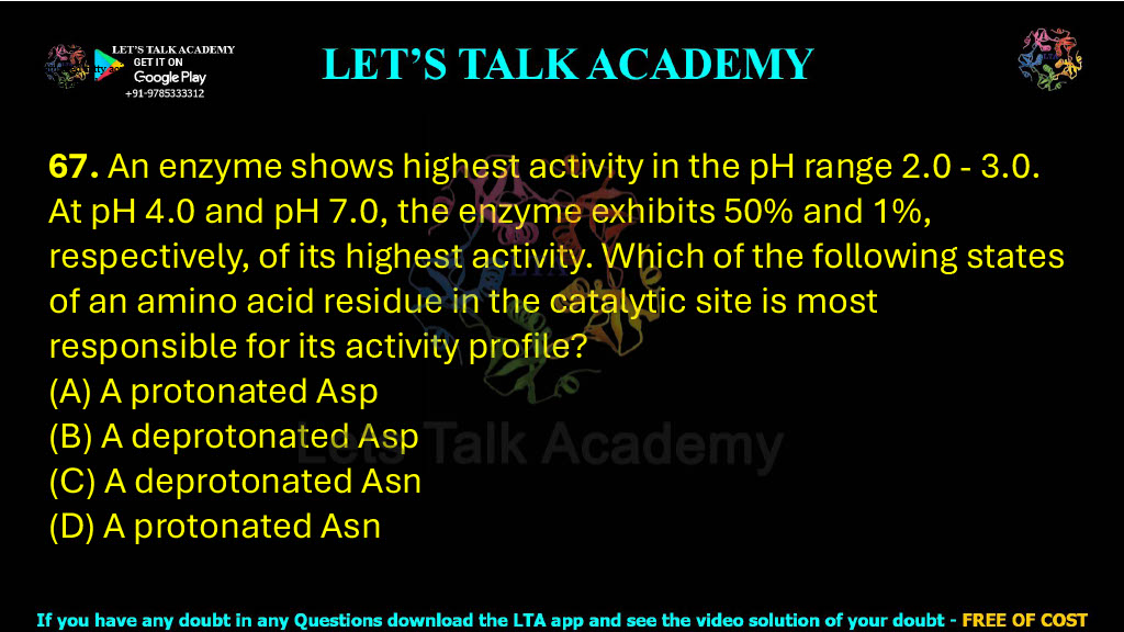 67. An enzyme shows highest activity in the pH range 2.0 - 3.0. At pH 4.0 and pH 7.0, the enzyme exhibits 50% and 1%, respectively, of its highest activity. Which of the following states of an amino acid residue in the catalytic site is most responsible for its activity profile?  (A) A protonated Asp     (B) A deprotonated Asp (C) A deprotonated Asn  (D) A protonated Asn