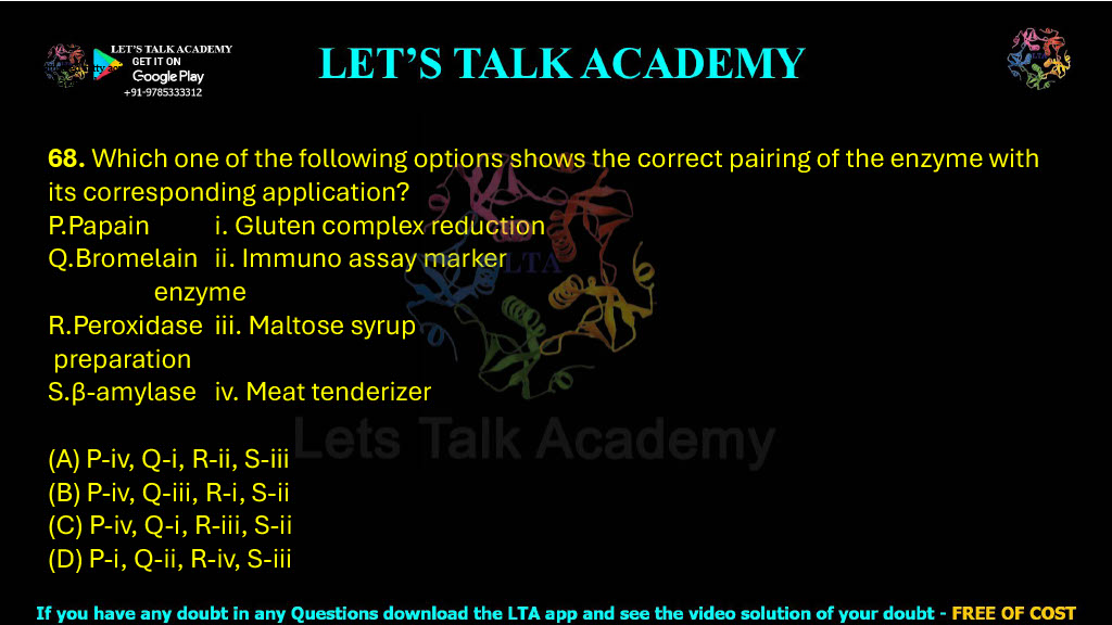 68. Which one of the following options shows the correct pairing of the enzyme with its corresponding application? P.Papain                   i. Gluten complex reduction Q.Bromelain            ii. Immuno assay marker        enzyme R.Peroxidase          iii. Maltose syrup  preparation S.β-amylase           iv. Meat tenderizer (A) P-iv, Q-i, R-ii, S-iii   (B) P-iv, Q-iii, R-i, S-ii (C) P-iv, Q-i, R-iii, S-ii   (D) P-i, Q-ii, R-iv, S-iii