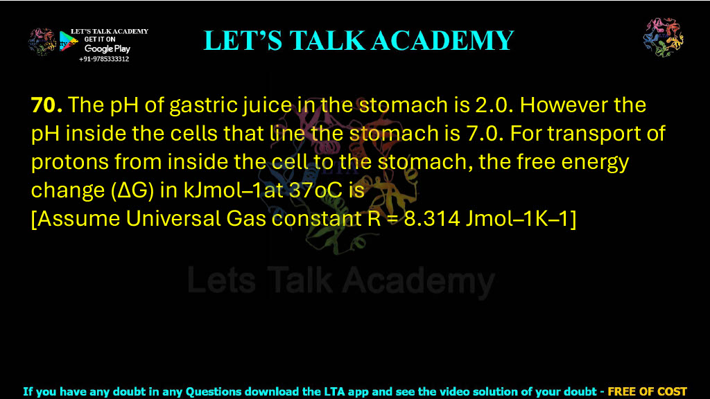 70. The pH of gastric juice in the stomach is 2.0. However the pH inside the cells that line the stomach is 7.0. For transport of protons from inside the cell to the stomach, the free energy change (∆G) in kJmol–1at 37oC is [Assume Universal Gas constant R = 8.314 Jmol–1K–1]   