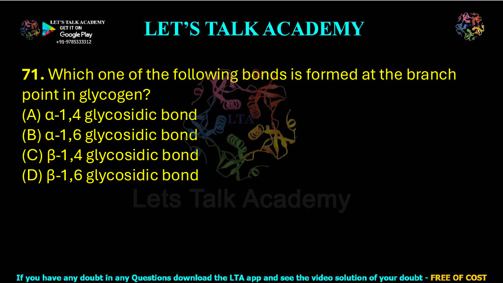 71. Which one of the following bonds is formed at the branch point in glycogen?  (A) α-1,4 glycosidic bond (B) α-1,6 glycosidic bond (C) β-1,4 glycosidic bond (D) β-1,6 glycosidic bond