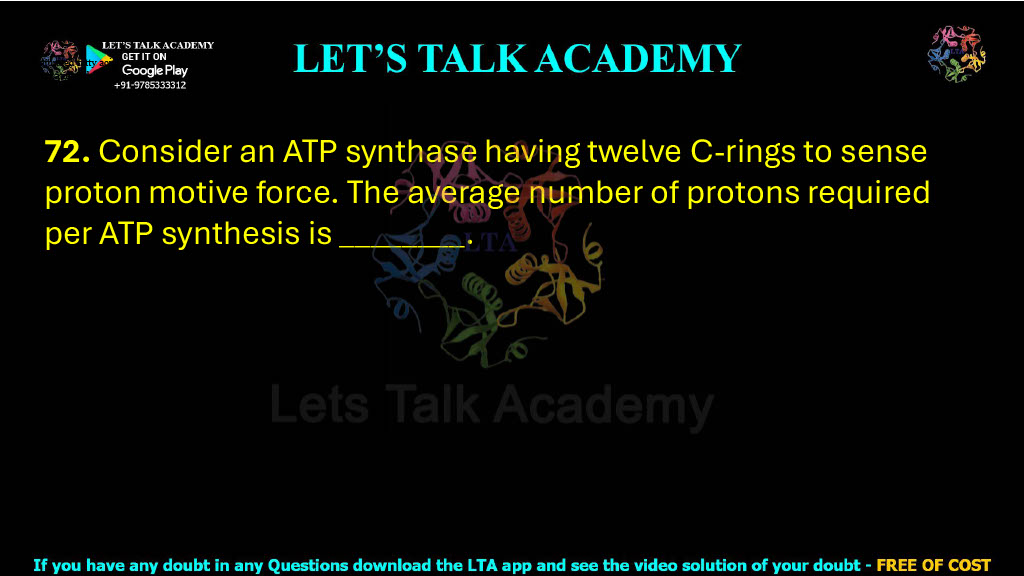 72. Consider an ATP synthase having twelve C-rings to sense proton motive force. The average number of protons required per ATP synthesis is ________.