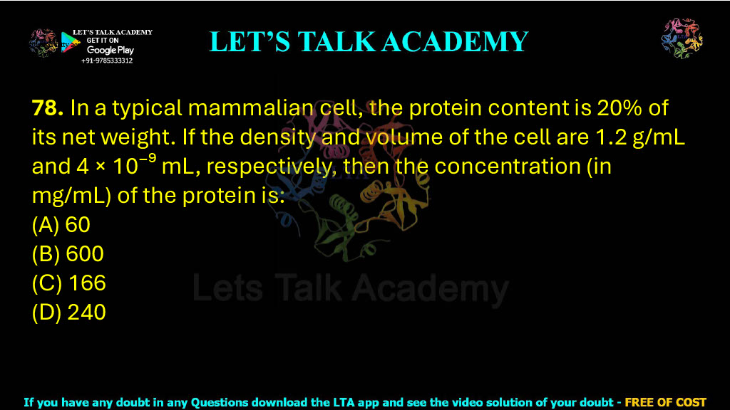 78. In a typical mammalian cell, the protein content is 20% of its net weight. If the density and volume of the cell are 1.2 g/mL and 4 × 10⁻⁹ mL, respectively, then the concentration (in mg/mL) of the protein is:  (A) 60 (B) 600 (C) 166 (D) 240