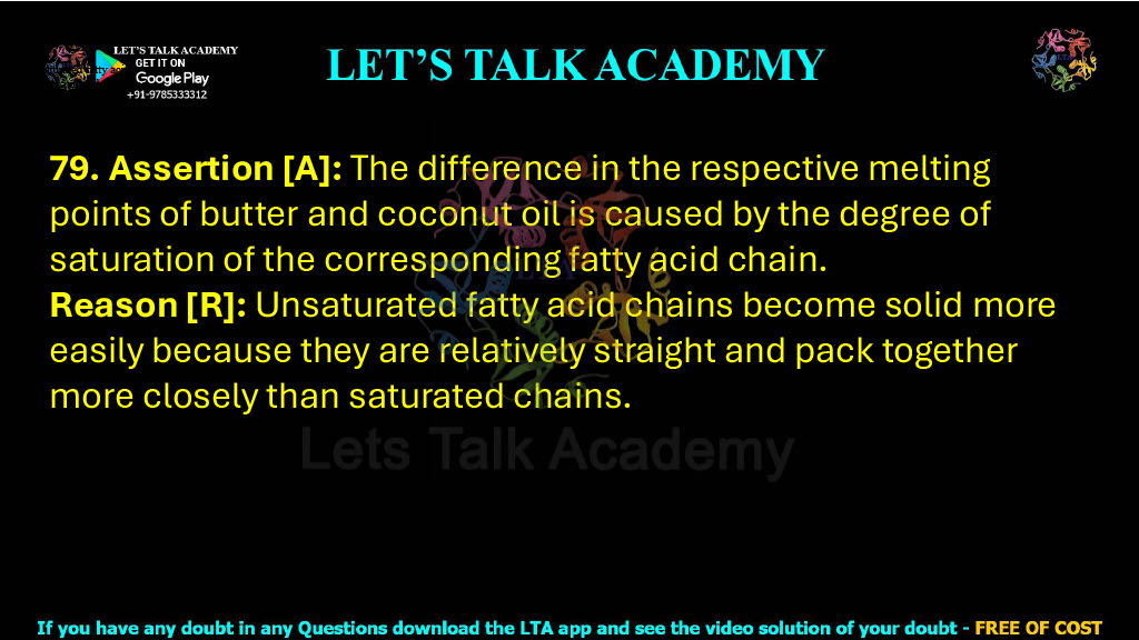 79. Assertion [A]: The difference in the respective melting points of butter and coconut oil is caused by the degree of saturation of the corresponding fatty acid chain. Reason [R]: Unsaturated fatty acid chains become solid more easily because they are relatively straight and pack together more closely than saturated chains.                    