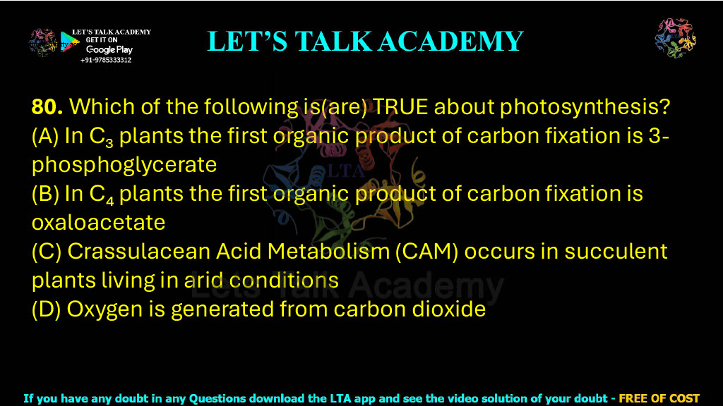 80. Which of the following is(are) TRUE about photosynthesis?  (A) In C₃ plants the first organic product of carbon fixation is 3-phosphoglycerate (B) In C₄ plants the first organic product of carbon fixation is oxaloacetate (C) Crassulacean Acid Metabolism (CAM) occurs in succulent plants living in arid conditions (D) Oxygen is generated from carbon dioxide